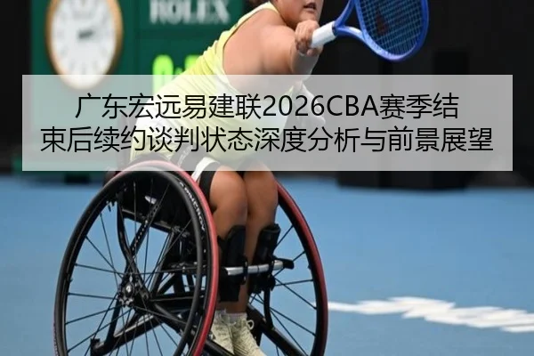 广东宏远易建联2026CBA赛季结束后续约谈判状态深度分析与前景展望